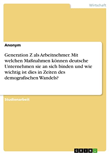 Generation Z als Arbeitnehmer. Mit welchen Maßnahmen können deutsche Unternehmensie an sich binden und wie wichtig ist dies in Zeiten des demografischen Wandels?