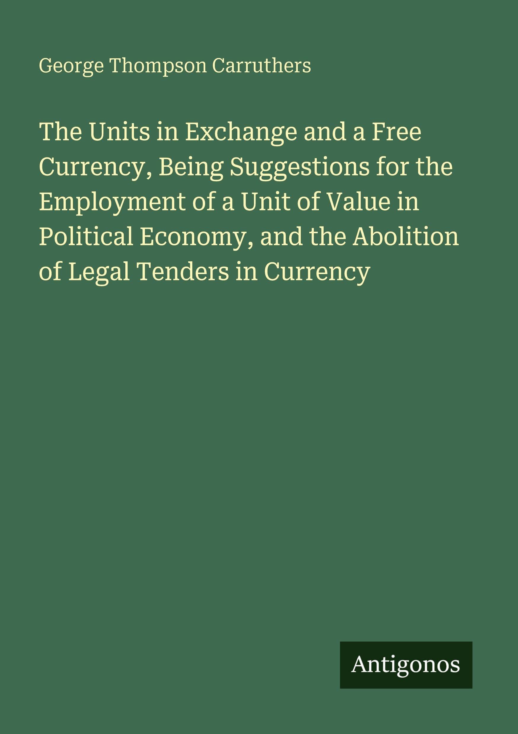 The Units in Exchange and a Free Currency, Being Suggestions for the Employment of a Unit of Value in Political Economy, and the Abolition of Legal Tenders in Currency