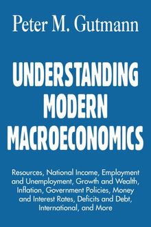 UNDERSTANDING MODERN MACROECONOMICS: Resources, National Income, Employment and Unemployment, Growth and Wealth, Inflation, Government Policies, Money ... Deficits and Debt, International, and More