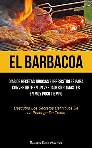 El Barbacoa: Días de recetas jugosas e irresistibles para convertirte en un verdadero pitmaster en muy poco tiempo (Descubra los secretos definitivos de la pechuga de texas)