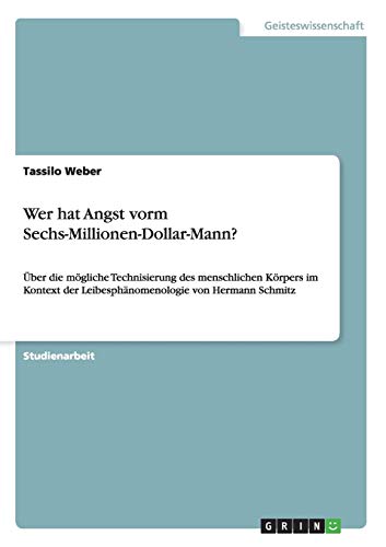 Wer hat Angst vorm Sechs-Millionen-Dollar-Mann?: Über die mögliche Technisierung des menschlichen Körpers im Kontext der Leibesphänomenologie von Hermann Schmitz