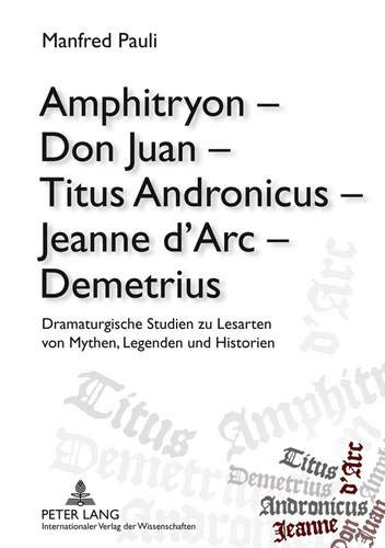Amphitryon – Don Juan – Titus Andronicus – Jeanne d’Arc – Demetrius: Dramaturgische Studien zu Lesarten von Mythen, Legenden und Historien