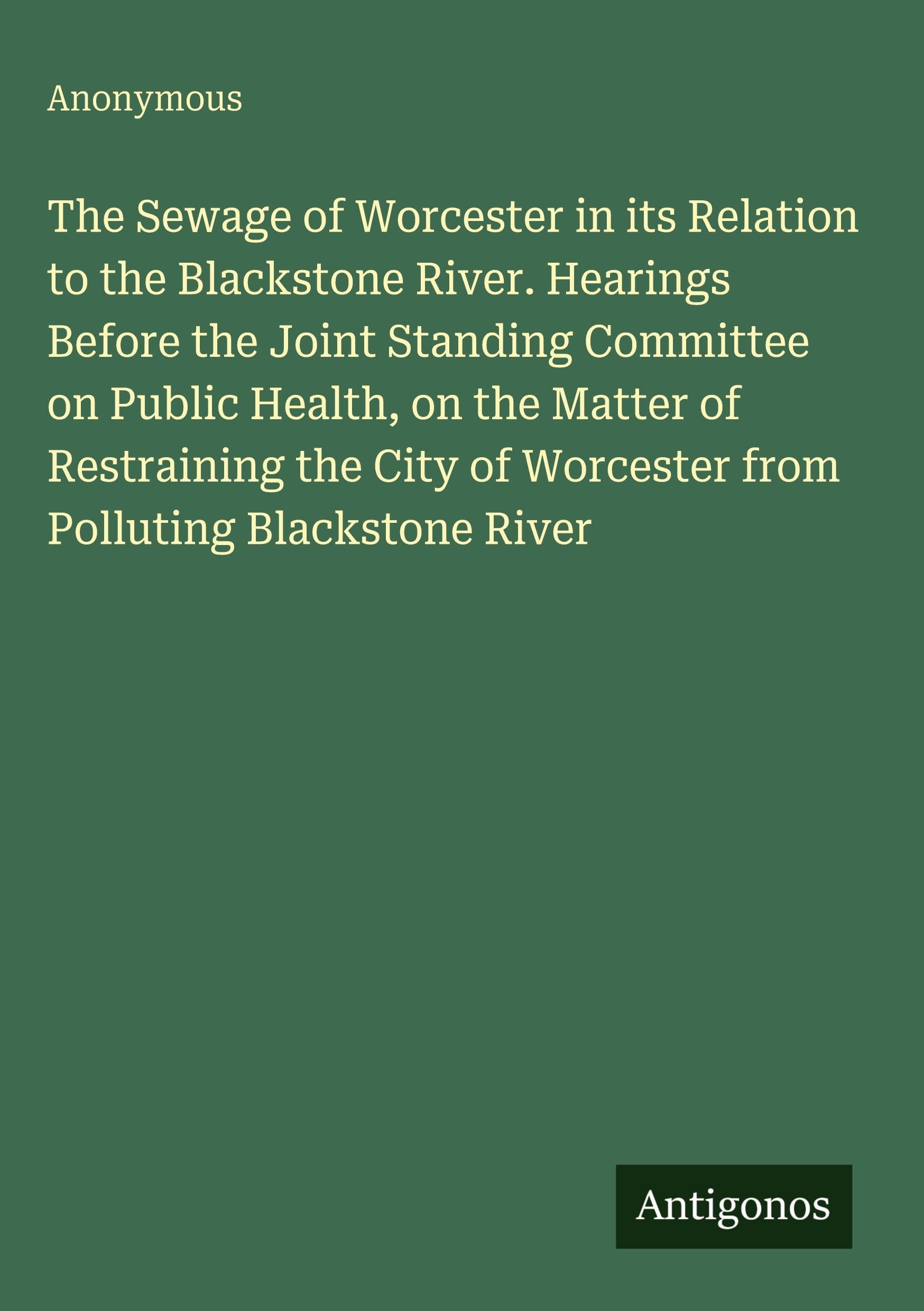 The Sewage of Worcester in its Relation to the Blackstone River. Hearings Before the Joint Standing Committee on Public Health, on the Matter of ... of Worcester from Polluting Blackstone River