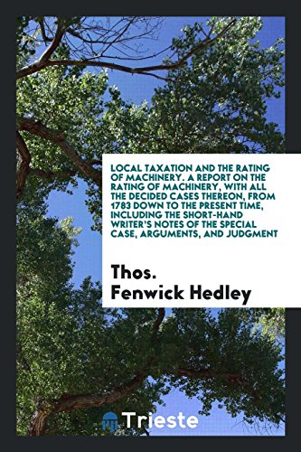 Local Taxation and the Rating of Machinery. A Report on the Rating of Machinery, with All the Decided Cases Thereon, from 1783 down to the Present ... of the Special Case, Arguments, and Judgment
