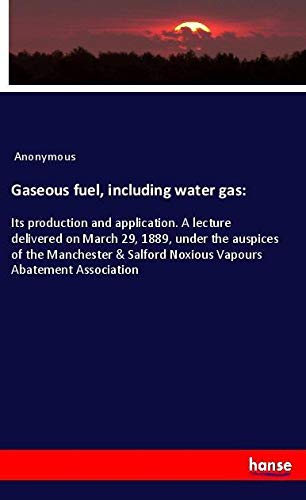 Gaseous fuel, including water gas:: Its production and application. A lecture delivered on March 29, 1889, under the auspices of the Manchester & Salford Noxious Vapours Abatement Association
