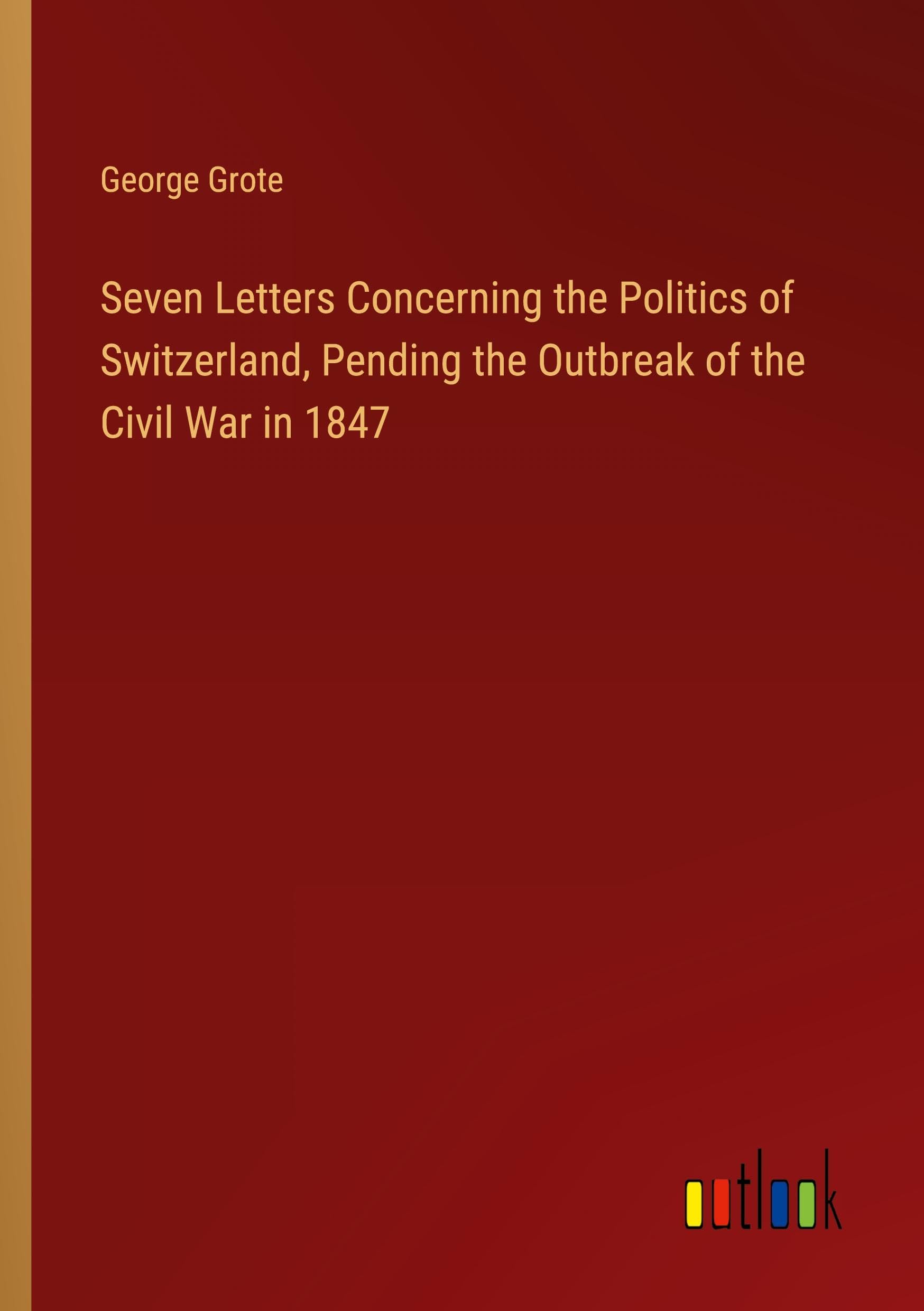 Seven Letters Concerning the Politics of Switzerland, Pending the Outbreak of the Civil War in 1847
