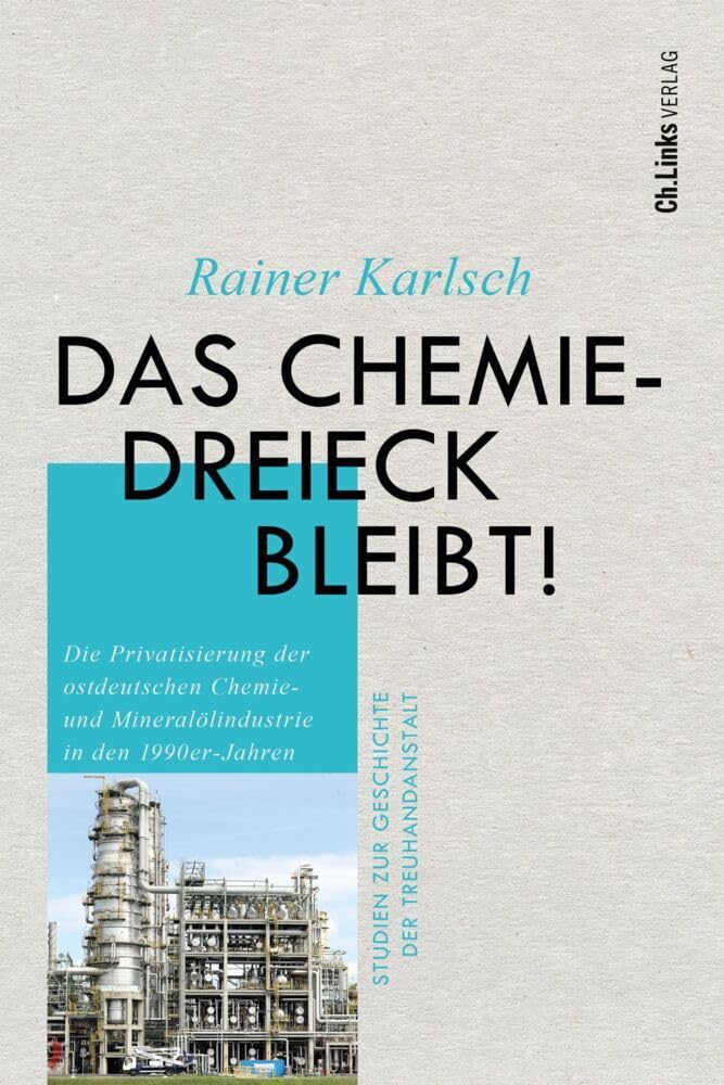 Das Chemiedreieck bleibt!: Die Privatisierung der ostdeutschen Chemie- und Mineralölindustrie in den 1990er-Jahren (Studien zur Geschichte der Treuhandanstalt, Band 11)