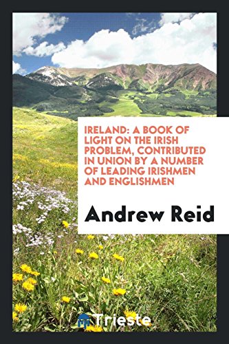 Ireland: A Book of Light on the Irish Problem, Contributed in Union by a Number of Leading Irishmen and Englishmen
