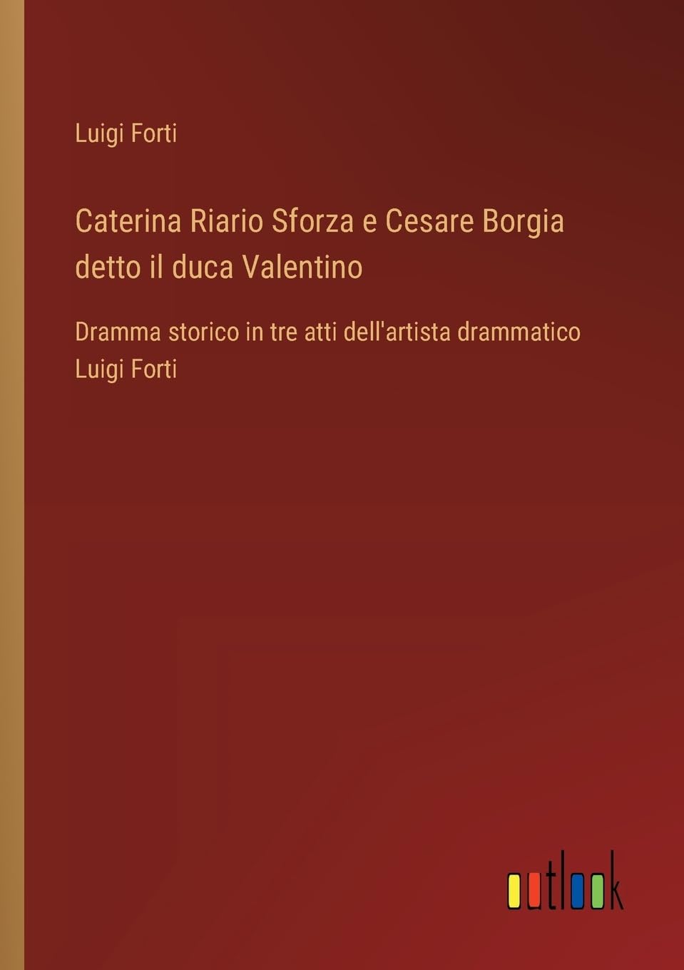 Caterina Riario Sforza e Cesare Borgia detto il duca Valentino: Dramma storico in tre atti dell'artista drammatico Luigi Forti