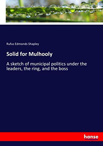 Solid for Mulhooly: A sketch of municipal politics under the leaders, the ring, and the boss