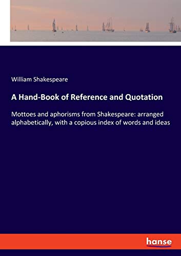 A Hand-Book of Reference and Quotation: Mottoes and aphorisms from Shakespeare: arranged alphabetically, with a copious index of words and ideas