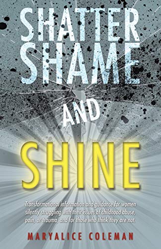 Shatter Shame and Shine: Transformational information and guidance for women silently struggling with their issues of childhood abuse, pain, or trauma, and for those who think they are not.