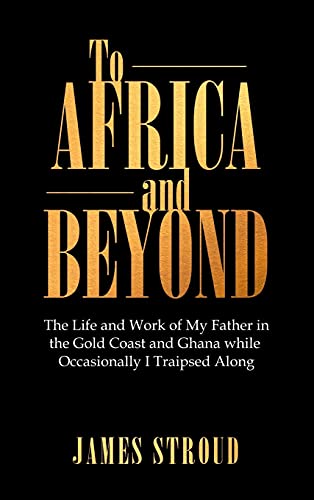 To Africa and Beyond: The Life and Work of My Father in the Gold Coast and Ghana While Occasionally I Traipsed Along