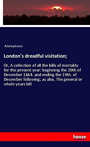 London's dreadful visitation;: Or, A collection of all the bills of mortality for this present year: beginning the 20th of December 1664. and ending ... as also, The general or whole years bill