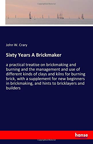 Sixty Years A Brickmaker: a practical treatise on brickmaking and burning and the management and use of different kinds of clays and kilns for burning ... and hints to bricklayers and builders