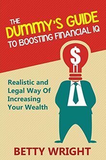 The Dummy's Guide To Boosting Financial IQ: Realistic and Legal Way Of Increasing Your Wealth