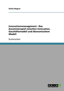 Innovationsmanagement - Das Zusammenspiel zwischen Innovation, Geschäftsmodell und ökonomischem Modell