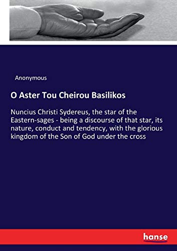 O Aster Tou Cheirou Basilikos: Nuncius Christi Sydereus, the star of the Eastern-sages - being a discourse of that star, its nature, conduct and ... kingdom of the Son of God under the cross