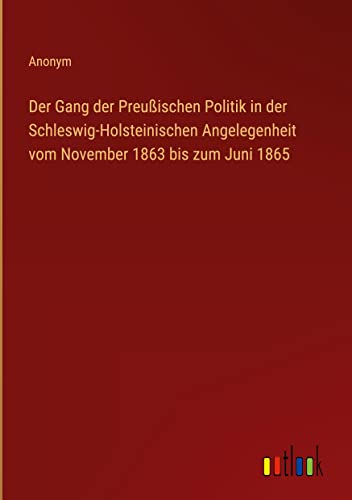 Der Gang der Preußischen Politik in der Schleswig-Holsteinischen Angelegenheit vom November 1863 bis zum Juni 1865
