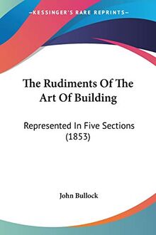 The Rudiments Of The Art Of Building: Represented In Five Sections (1853)