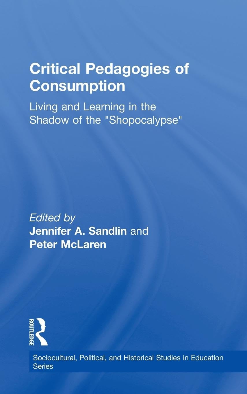 Critical Pedagogies of Consumption: Living and Learning in the Shadow of the Shopocalypse (Sociocultural, Political, and Historical Studies in Educatio)