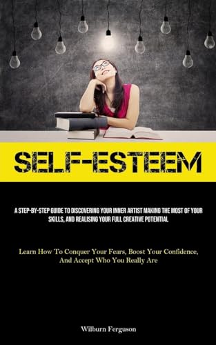 Self-Esteem: A Step-By-Step Guide To Discovering Your Inner Artist Making The Most Of Your Skills, And Realising Your Full Creative Potential (Learn ... Confidence, And Accept Who You Really Are)