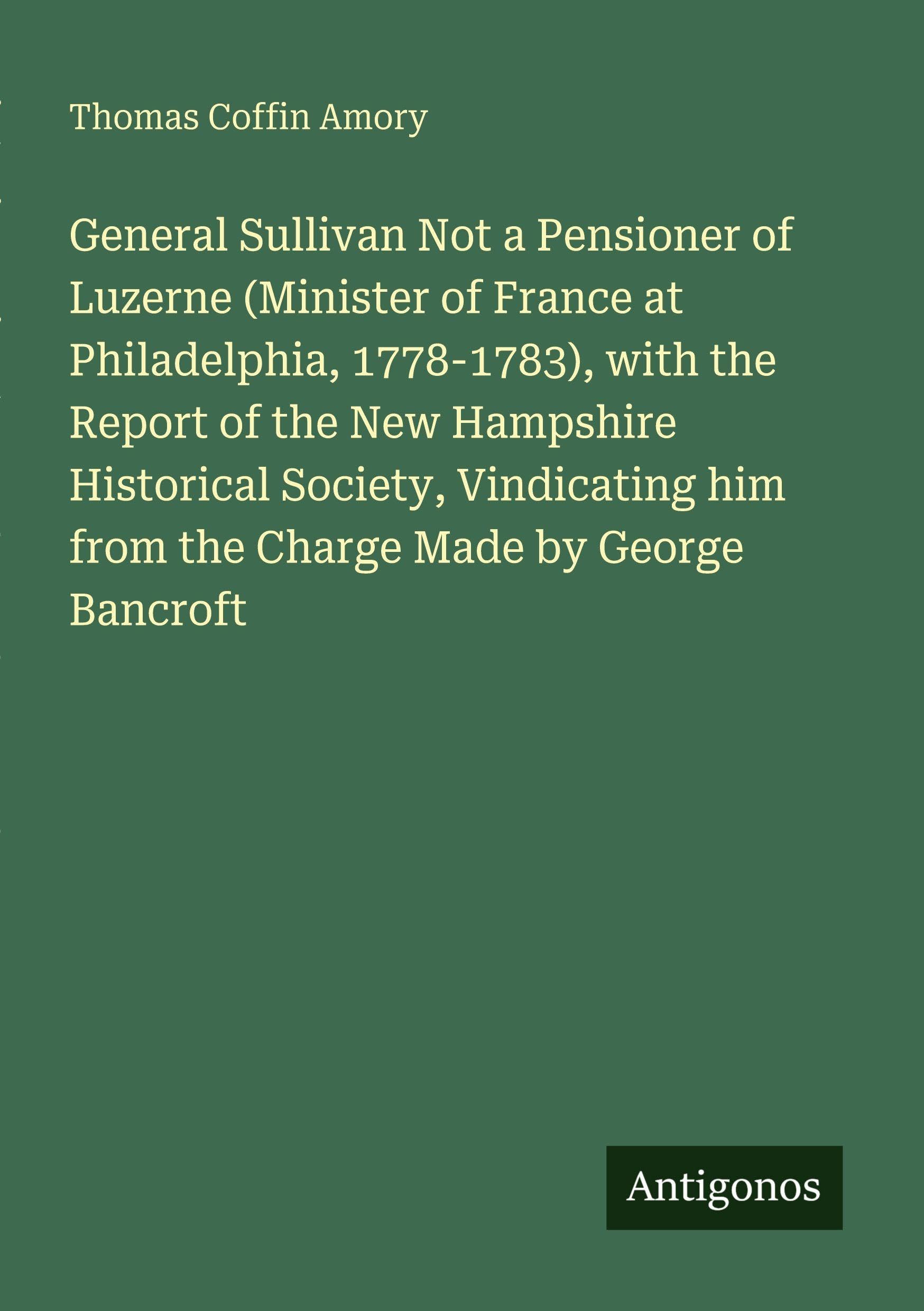 General Sullivan Not a Pensioner of Luzerne (Minister of France at Philadelphia, 1778-1783), with the Report of the New Hampshire Historical Society, ... him from the Charge Made by George Bancroft
