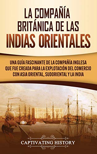 La Compañía Británica de las Indias Orientales: Una guía fascinante de la Compañía Inglesa que fue creada para la explotación del comercio con Asia Oriental, Sudoriental y la India