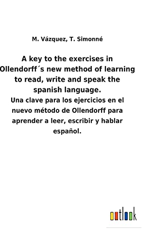 A key to the exercises in Ollendorff´s new method of learning to read, write and speak the spanish language.: Una clave para los ejercicios en el ... aprender a leer, escribir y hablar español.