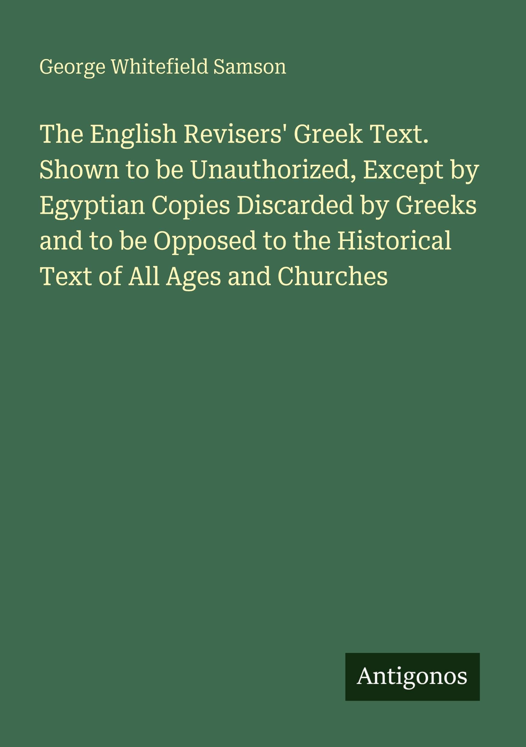 The English Revisers' Greek Text. Shown to be Unauthorized, Except by Egyptian Copies Discarded by Greeks and to be Opposed to the Historical Text of All Ages and Churches