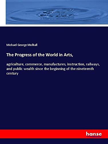 The Progress of the World in Arts,: agriculture, commerce, manufactures, instruction, railways, and public wealth since the beginning of the nineteenth century