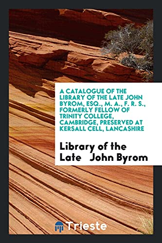 A Catalogue of the Library of the Late John Byrom, Esq., M. A., F. R. S., Formerly Fellow of Trinity College, Cambridge, Preserved at Kersall Cell, Lancashire