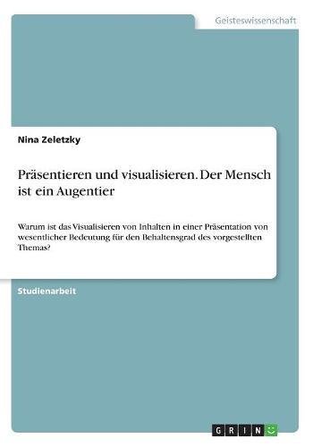 Präsentieren und visualisieren. Der Mensch ist ein Augentier: Warum ist das Visualisieren von Inhalten in einer Präsentation von wesentlicher Bedeutung für den Behaltensgrad des vorgestellten Themas?