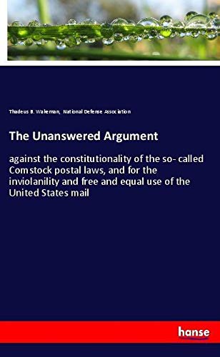 The Unanswered Argument: against the constitutionality of the so- called Comstock postal laws, and for the inviolanility and free and equal use of the United States mail
