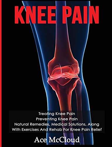 Knee Pain: Treating Knee Pain: Preventing Knee Pain: Natural Remedies, Medical Solutions, Along With Exercises And Rehab For Knee Pain Relief (Exercises and Treatments for Rehabbing and Healing)