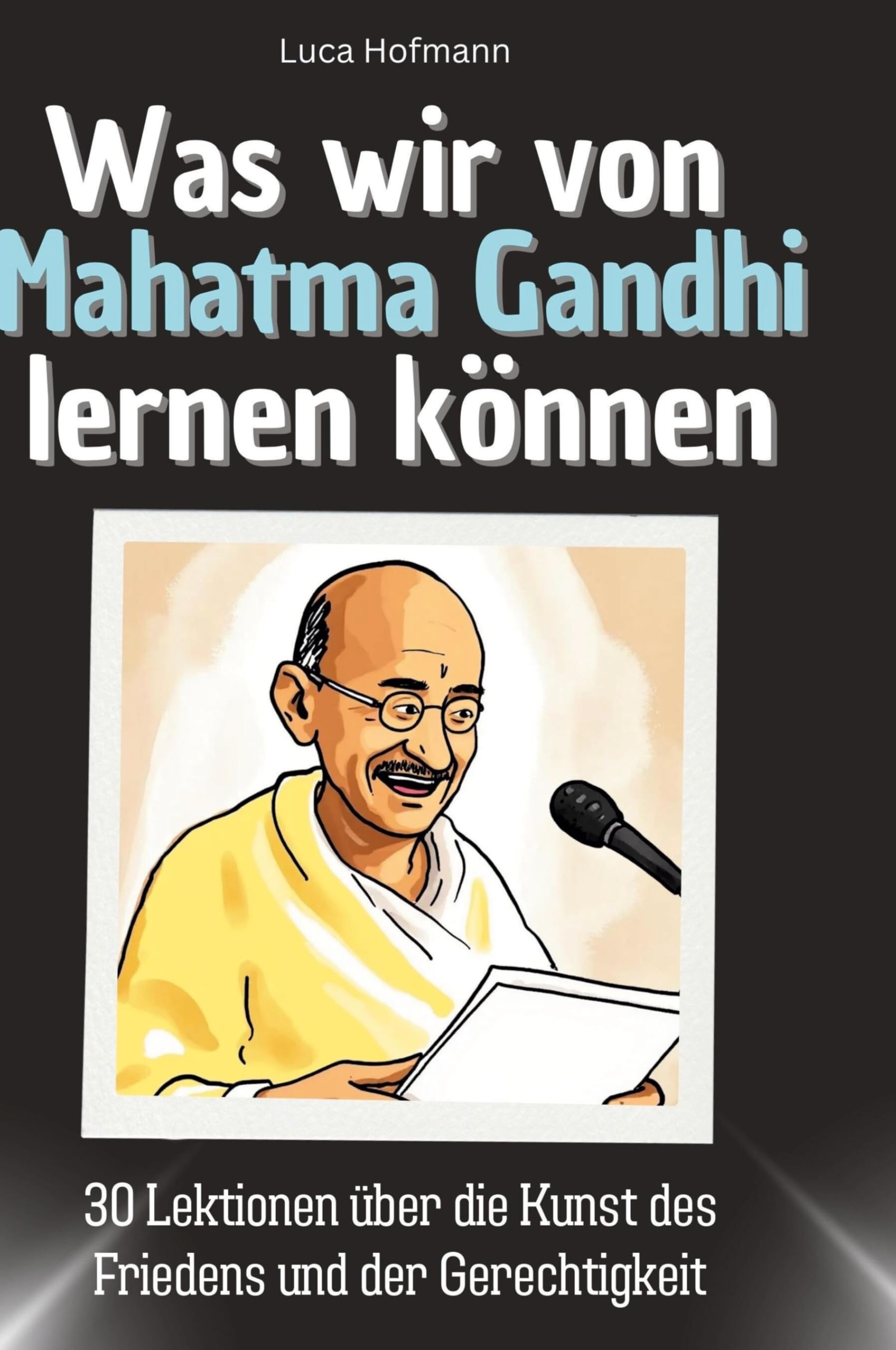 Was wir von Mahatma Gandhi lernen können: 30 Lektionen über die Kunst des Friedens und der Gerechtigkeit