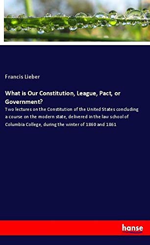 What is Our Constitution, League, Pact, or Government?: Two lectures on the Constitution of the United States concluding a course on the modern state, ... College, during the winter of 1860 and 1861