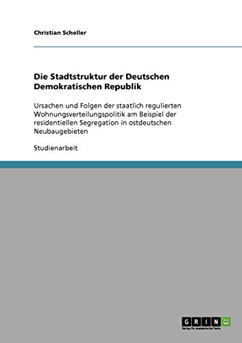 Die Stadtstruktur der Deutschen Demokratischen Republik: Ursachen und Folgen der staatlich regulierten Wohnungsverteilungspolitik am Beispiel der ... Segregation in ostdeutschen Neubaugebieten