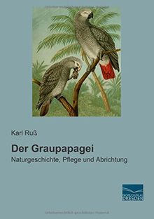 Der Graupapagei: Naturgeschichte, Pflege und Abrichtung
