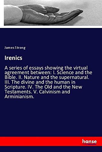 Irenics: A series of essays showing the virtual agreement between: I. Science and the Bible. II. Nature and the supernatural. III. The divine and the ... New Testaments. V. Calvinism and Arminianism.