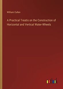 A Practical Treatis on the Construction of Horizontal and Vertical Water-Wheels