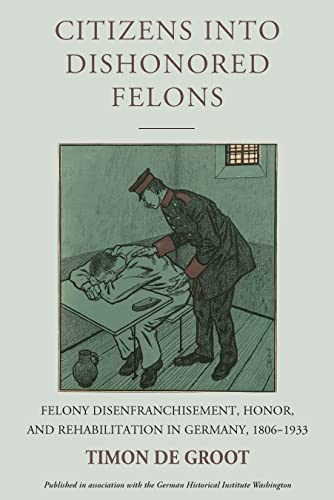 Citizens into Dishonored Felons: Felony Disenfranchisement, Honor, and Rehabilitation in Germany, 1806-1933 (Studies in German History)