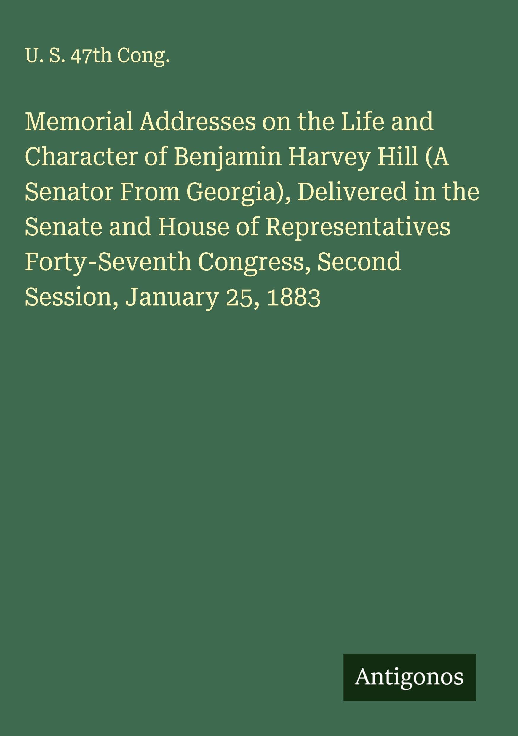 Memorial Addresses on the Life and Character of Benjamin Harvey Hill (A Senator From Georgia), Delivered in the Senate and House of Representatives ... Congress, Second Session, January 25, 1883