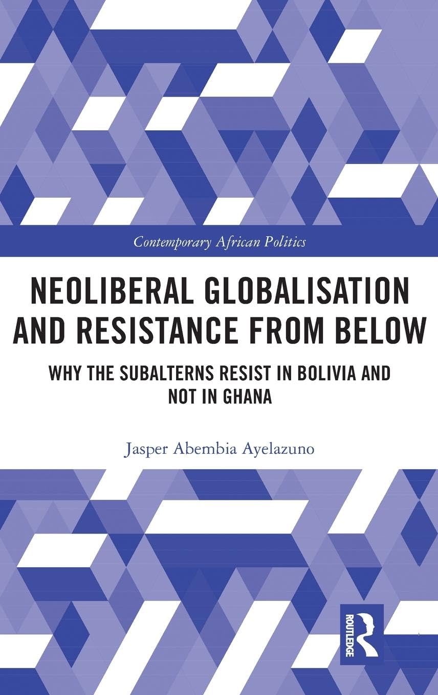 Neoliberal Globalisation and Resistance from Below: Why the Subalterns Resist in Bolivia and not in Ghana (Contemporary African Politics, 11, Band 11)