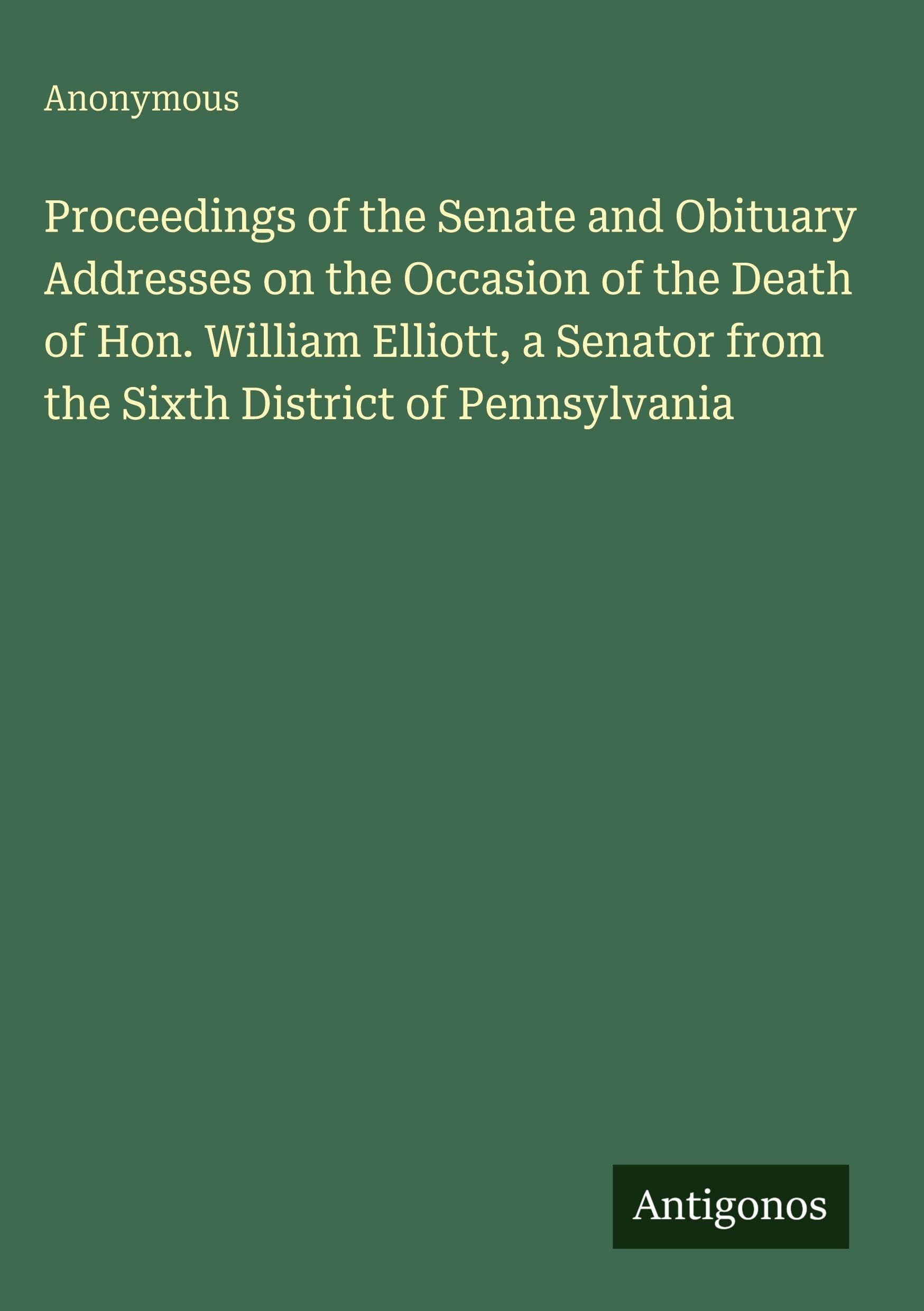 Proceedings of the Senate and Obituary Addresses on the Occasion of the Death of Hon. William Elliott, a Senator from the Sixth District of Pennsylvania