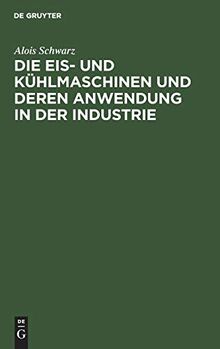 Die Eis- und Kühlmaschinen und deren Anwendung in der Industrie: Für Theoretiker und Praktiker bearbeitet