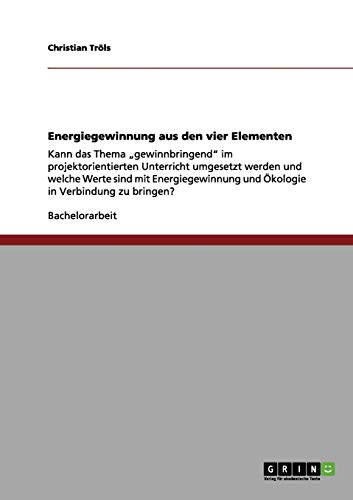 Energiegewinnung aus den vier Elementen: Kann das Thema ¿gewinnbringend¿ im projektorientierten Unterricht umgesetzt werden und welche Werte sind mit ... und Ökologie in Verbindung zu bringen?