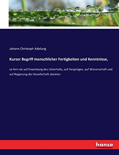Kurzer Begriff menschlicher Fertigkeiten und Kenntnisse,: so fern sie auf Erwerbung des Unterhalts, auf Vergnügen, auf Wissenschaft und auf Regierung der Gesellschaft abzielen
