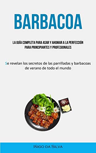 Barbacoa: La guía completa para asar y ahumar a la perfección para principiantes y profesionales (Se revelan los secretos de las parrilladas y barbacoas de verano de todo el mundo)