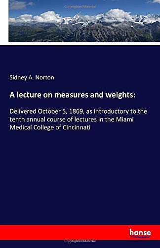 A lecture on measures and weights:: Delivered October 5, 1869, as introductory to the tenth annual course of lectures in the Miami Medical College of Cincinnati